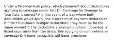 Under a Personal Auto policy, which statement about deductibles applying to coverage under Part D - Coverage for Damage to Your Auto is correct? A In the event of a loss where both deductibles would apply, the insured must pay both deductibles B If Part D includes multiple deductibles, they must be for the same amount C The deductible applying to collision coverage is listed separately from the deductible applying to comprehensive coverage D A lower deductible will lower premiums