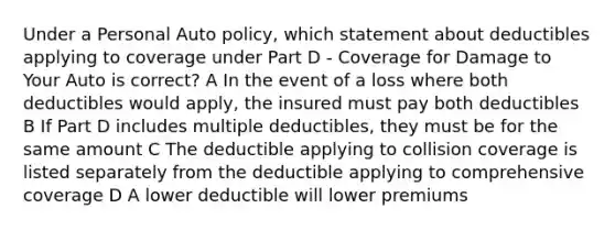 Under a Personal Auto policy, which statement about deductibles applying to coverage under Part D - Coverage for Damage to Your Auto is correct? A In the event of a loss where both deductibles would apply, the insured must pay both deductibles B If Part D includes multiple deductibles, they must be for the same amount C The deductible applying to collision coverage is listed separately from the deductible applying to comprehensive coverage D A lower deductible will lower premiums