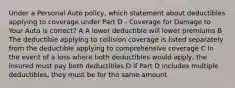 Under a Personal Auto policy, which statement about deductibles applying to coverage under Part D - Coverage for Damage to Your Auto is correct? A A lower deductible will lower premiums B The deductible applying to collision coverage is listed separately from the deductible applying to comprehensive coverage C In the event of a loss where both deductibles would apply, the insured must pay both deductibles D If Part D includes multiple deductibles, they must be for the same amount