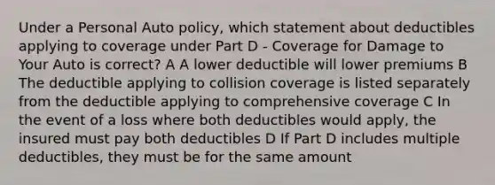 Under a Personal Auto policy, which statement about deductibles applying to coverage under Part D - Coverage for Damage to Your Auto is correct? A A lower deductible will lower premiums B The deductible applying to collision coverage is listed separately from the deductible applying to comprehensive coverage C In the event of a loss where both deductibles would apply, the insured must pay both deductibles D If Part D includes multiple deductibles, they must be for the same amount