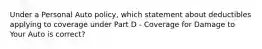 Under a Personal Auto policy, which statement about deductibles applying to coverage under Part D - Coverage for Damage to Your Auto is correct?