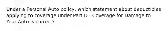 Under a Personal Auto policy, which statement about deductibles applying to coverage under Part D - Coverage for Damage to Your Auto is correct?