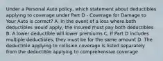 Under a Personal Auto policy, which statement about deductibles applying to coverage under Part D - Coverage for Damage to Your Auto is correct? A. In the event of a loss where both deductibles would apply, the insured must pay both deductibles B. A lower deductible will lower premiums C. If Part D includes multiple deductibles, they must be for the same amount D. The deductible applying to collision coverage is listed separately from the deductible applying to comprehensive coverage