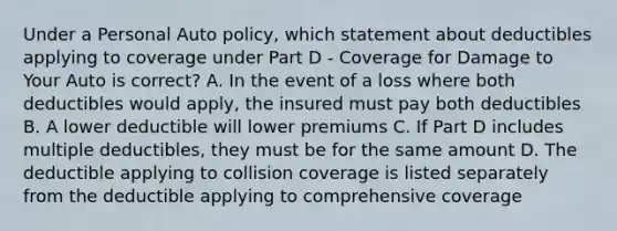 Under a Personal Auto policy, which statement about deductibles applying to coverage under Part D - Coverage for Damage to Your Auto is correct? A. In the event of a loss where both deductibles would apply, the insured must pay both deductibles B. A lower deductible will lower premiums C. If Part D includes multiple deductibles, they must be for the same amount D. The deductible applying to collision coverage is listed separately from the deductible applying to comprehensive coverage