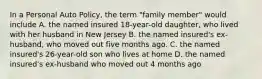 In a Personal Auto Policy, the term "family member" would include A. the named insured 18-year-old daughter, who lived with her husband in New Jersey B. the named insured's ex- husband, who moved out five months ago. C. the named insured's 26-year-old son who lives at home D. the named insured's ex-husband who moved out 4 months ago