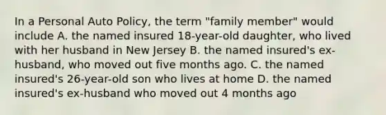 In a Personal Auto Policy, the term "family member" would include A. the named insured 18-year-old daughter, who lived with her husband in New Jersey B. the named insured's ex- husband, who moved out five months ago. C. the named insured's 26-year-old son who lives at home D. the named insured's ex-husband who moved out 4 months ago