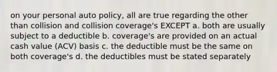 on your personal auto policy, all are true regarding the other than collision and collision coverage's EXCEPT a. both are usually subject to a deductible b. coverage's are provided on an actual cash value (ACV) basis c. the deductible must be the same on both coverage's d. the deductibles must be stated separately