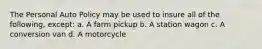 The Personal Auto Policy may be used to insure all of the following, except: a. A farm pickup b. A station wagon c. A conversion van d. A motorcycle