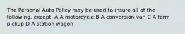 The Personal Auto Policy may be used to insure all of the following, except: A A motorcycle B A conversion van C A farm pickup D A station wagon