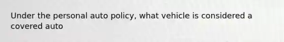 Under the personal auto policy, what vehicle is considered a covered auto
