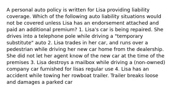 A personal auto policy is written for Lisa providing liability coverage. Which of the following auto liability situations would not be covered unless Lisa has an endorsement attached and paid an additional premium? 1. Lisa's car is being repaired. She drives into a telephone pole while driving a "temporary substitute" auto 2. Lisa trades in her car, and runs over a pedestrian while driving her new car home from the dealership. She did not let her agent know of the new car at the time of the premises 3. Lisa destroys a mailbox while driving a (non-owned) company car furnished for lisas regular use 4. Lisa has an accident while towing her rowboat trailer. Trailer breaks loose and damages a parked car