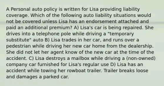 A Personal auto policy is written for Lisa providing liability coverage. Which of the following auto liability situations would not be covered unless Lisa has an endorsement attached and paid an additional premium? A) Lisa's car is being repaired. She drives into a telephone pole while driving a "temporary substitute" auto B) Lisa trades in her car, and runs over a pedestrian while driving her new car home from the dealership. She did not let her agent know of the new car at the time of the accident. C) Lisa destroys a mailbox while driving a (non-owned) company car furnished for Lisa's regular use D) Lisa has an accident while towing her rowboat trailer. Trailer breaks loose and damages a parked car.