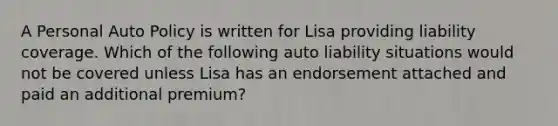 A Personal Auto Policy is written for Lisa providing liability coverage. Which of the following auto liability situations would not be covered unless Lisa has an endorsement attached and paid an additional premium?