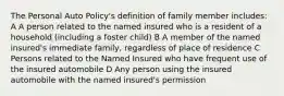 The Personal Auto Policy's definition of family member includes: A A person related to the named insured who is a resident of a household (including a foster child) B A member of the named insured's immediate family, regardless of place of residence C Persons related to the Named Insured who have frequent use of the insured automobile D Any person using the insured automobile with the named insured's permission