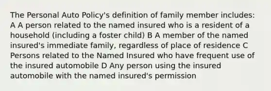 The Personal Auto Policy's definition of family member includes: A A person related to the named insured who is a resident of a household (including a foster child) B A member of the named insured's immediate family, regardless of place of residence C Persons related to the Named Insured who have frequent use of the insured automobile D Any person using the insured automobile with the named insured's permission