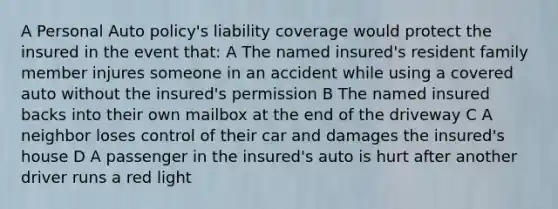 A Personal Auto policy's liability coverage would protect the insured in the event that: A The named insured's resident family member injures someone in an accident while using a covered auto without the insured's permission B The named insured backs into their own mailbox at the end of the driveway C A neighbor loses control of their car and damages the insured's house D A passenger in the insured's auto is hurt after another driver runs a red light