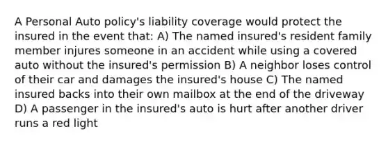 A Personal Auto policy's liability coverage would protect the insured in the event that: A) The named insured's resident family member injures someone in an accident while using a covered auto without the insured's permission B) A neighbor loses control of their car and damages the insured's house C) The named insured backs into their own mailbox at the end of the driveway D) A passenger in the insured's auto is hurt after another driver runs a red light