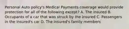 Personal Auto policy's Medical Payments coverage would provide protection for all of the following except? A. The insured B. Occupants of a car that was struck by the insured C. Passengers in the insured's car D. The insured's family members