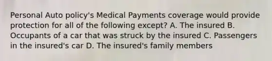 Personal Auto policy's Medical Payments coverage would provide protection for all of the following except? A. The insured B. Occupants of a car that was struck by the insured C. Passengers in the insured's car D. The insured's family members