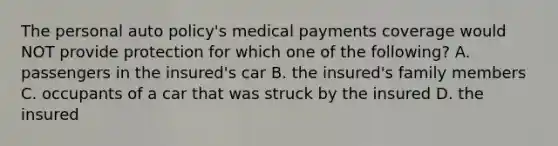 The personal auto policy's medical payments coverage would NOT provide protection for which one of the following? A. passengers in the insured's car B. the insured's family members C. occupants of a car that was struck by the insured D. the insured