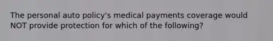 The personal auto policy's medical payments coverage would NOT provide protection for which of the following?