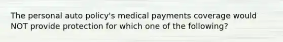 The personal auto policy's medical payments coverage would NOT provide protection for which one of the following?