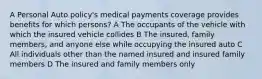 A Personal Auto policy's medical payments coverage provides benefits for which persons? A The occupants of the vehicle with which the insured vehicle collides B The insured, family members, and anyone else while occupying the insured auto C All individuals other than the named insured and insured family members D The insured and family members only