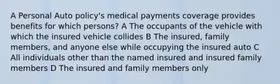 A Personal Auto policy's medical payments coverage provides benefits for which persons? A The occupants of the vehicle with which the insured vehicle collides B The insured, family members, and anyone else while occupying the insured auto C All individuals other than the named insured and insured family members D The insured and family members only