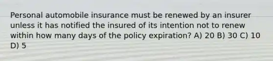 Personal automobile insurance must be renewed by an insurer unless it has notified the insured of its intention not to renew within how many days of the policy expiration? A) 20 B) 30 C) 10 D) 5