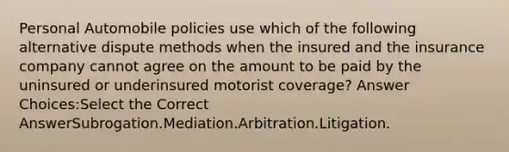 Personal Automobile policies use which of the following alternative dispute methods when the insured and the insurance company cannot agree on the amount to be paid by the uninsured or underinsured motorist coverage? Answer Choices:Select the Correct AnswerSubrogation.Mediation.Arbitration.Litigation.