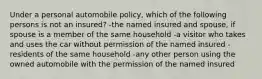 Under a personal automobile policy, which of the following persons is not an insured? -the named insured and spouse, if spouse is a member of the same household -a visitor who takes and uses the car without permission of the named insured -residents of the same household -any other person using the owned automobile with the permission of the named insured