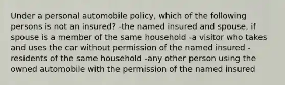 Under a personal automobile policy, which of the following persons is not an insured? -the named insured and spouse, if spouse is a member of the same household -a visitor who takes and uses the car without permission of the named insured -residents of the same household -any other person using the owned automobile with the permission of the named insured