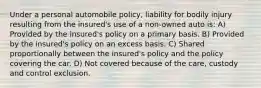 Under a personal automobile policy, liability for bodily injury resulting from the insured's use of a non-owned auto is: A) Provided by the insured's policy on a primary basis. B) Provided by the insured's policy on an excess basis. C) Shared proportionally between the insured's policy and the policy covering the car. D) Not covered because of the care, custody and control exclusion.