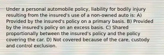 Under a personal automobile policy, liability for bodily injury resulting from the insured's use of a non-owned auto is: A) Provided by the insured's policy on a primary basis. B) Provided by the insured's policy on an excess basis. C) Shared proportionally between the insured's policy and the policy covering the car. D) Not covered because of the care, custody and control exclusion.