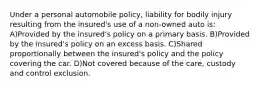 Under a personal automobile policy, liability for bodily injury resulting from the insured's use of a non-owned auto is: A)Provided by the insured's policy on a primary basis. B)Provided by the insured's policy on an excess basis. C)Shared proportionally between the insured's policy and the policy covering the car. D)Not covered because of the care, custody and control exclusion.