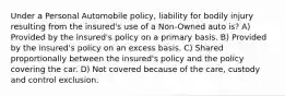 Under a Personal Automobile policy, liability for bodily injury resulting from the insured's use of a Non-Owned auto is? A) Provided by the insured's policy on a primary basis. B) Provided by the insured's policy on an excess basis. C) Shared proportionally between the insured's policy and the policy covering the car. D) Not covered because of the care, custody and control exclusion.