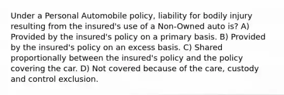 Under a Personal Automobile policy, liability for bodily injury resulting from the insured's use of a Non-Owned auto is? A) Provided by the insured's policy on a primary basis. B) Provided by the insured's policy on an excess basis. C) Shared proportionally between the insured's policy and the policy covering the car. D) Not covered because of the care, custody and control exclusion.