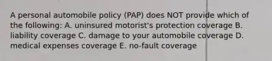 A personal automobile policy (PAP) does NOT provide which of the following: A. uninsured motorist's protection coverage B. liability coverage C. damage to your automobile coverage D. medical expenses coverage E. no-fault coverage