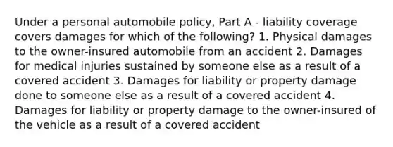 Under a personal automobile policy, Part A - liability coverage covers damages for which of the following? 1. Physical damages to the owner-insured automobile from an accident 2. Damages for medical injuries sustained by someone else as a result of a covered accident 3. Damages for liability or property damage done to someone else as a result of a covered accident 4. Damages for liability or property damage to the owner-insured of the vehicle as a result of a covered accident