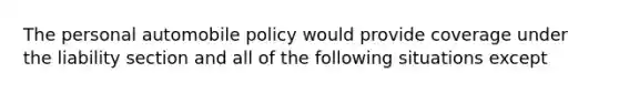 The personal automobile policy would provide coverage under the liability section and all of the following situations except