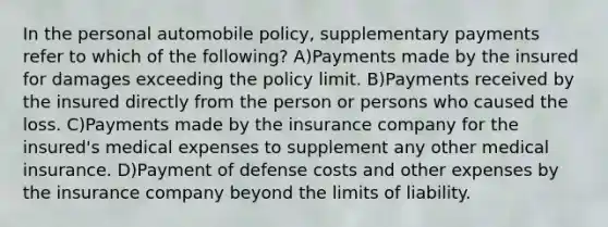 In the personal automobile policy, supplementary payments refer to which of the following? A)Payments made by the insured for damages exceeding the policy limit. B)Payments received by the insured directly from the person or persons who caused the loss. C)Payments made by the insurance company for the insured's medical expenses to supplement any other medical insurance. D)Payment of defense costs and other expenses by the insurance company beyond the limits of liability.