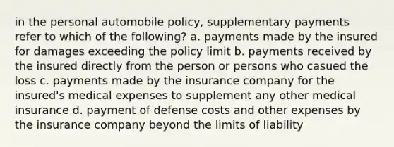 in the personal automobile policy, supplementary payments refer to which of the following? a. payments made by the insured for damages exceeding the policy limit b. payments received by the insured directly from the person or persons who casued the loss c. payments made by the insurance company for the insured's medical expenses to supplement any other medical insurance d. payment of defense costs and other expenses by the insurance company beyond the limits of liability