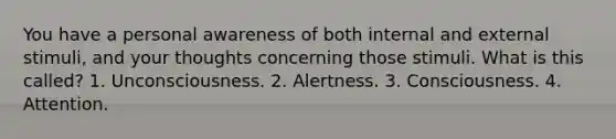 You have a personal awareness of both internal and external stimuli, and your thoughts concerning those stimuli. What is this called? 1. Unconsciousness. 2. Alertness. 3. Consciousness. 4. Attention.