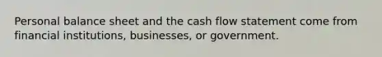 Personal balance sheet and the cash flow statement come from financial institutions, businesses, or government.