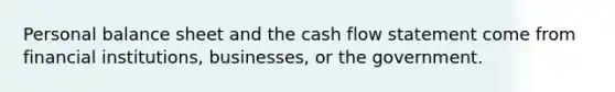 Personal balance sheet and the cash flow statement come from financial institutions, businesses, or the government.