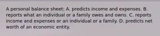 A personal balance sheet: A. predicts income and expenses. B. reports what an individual or a family owes and owns. C. reports income and expenses or an individual or a family. D. predicts net worth of an economic entity.