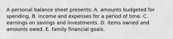 A personal balance sheet presents: A. amounts budgeted for spending. B. income and expenses for a period of time. C. earnings on savings and investments. D. items owned and amounts owed. E. family financial goals.