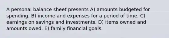 A personal balance sheet presents A) amounts budgeted for spending. B) income and expenses for a period of time. C) earnings on savings and investments. D) items owned and amounts owed. E) family financial goals.