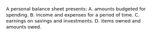 A personal balance sheet presents: A. amounts budgeted for spending. B. income and expenses for a period of time. C. earnings on savings and investments. D. items owned and amounts owed.