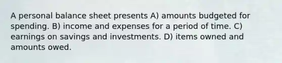 A personal balance sheet presents A) amounts budgeted for spending. B) income and expenses for a period of time. C) earnings on savings and investments. D) items owned and amounts owed.